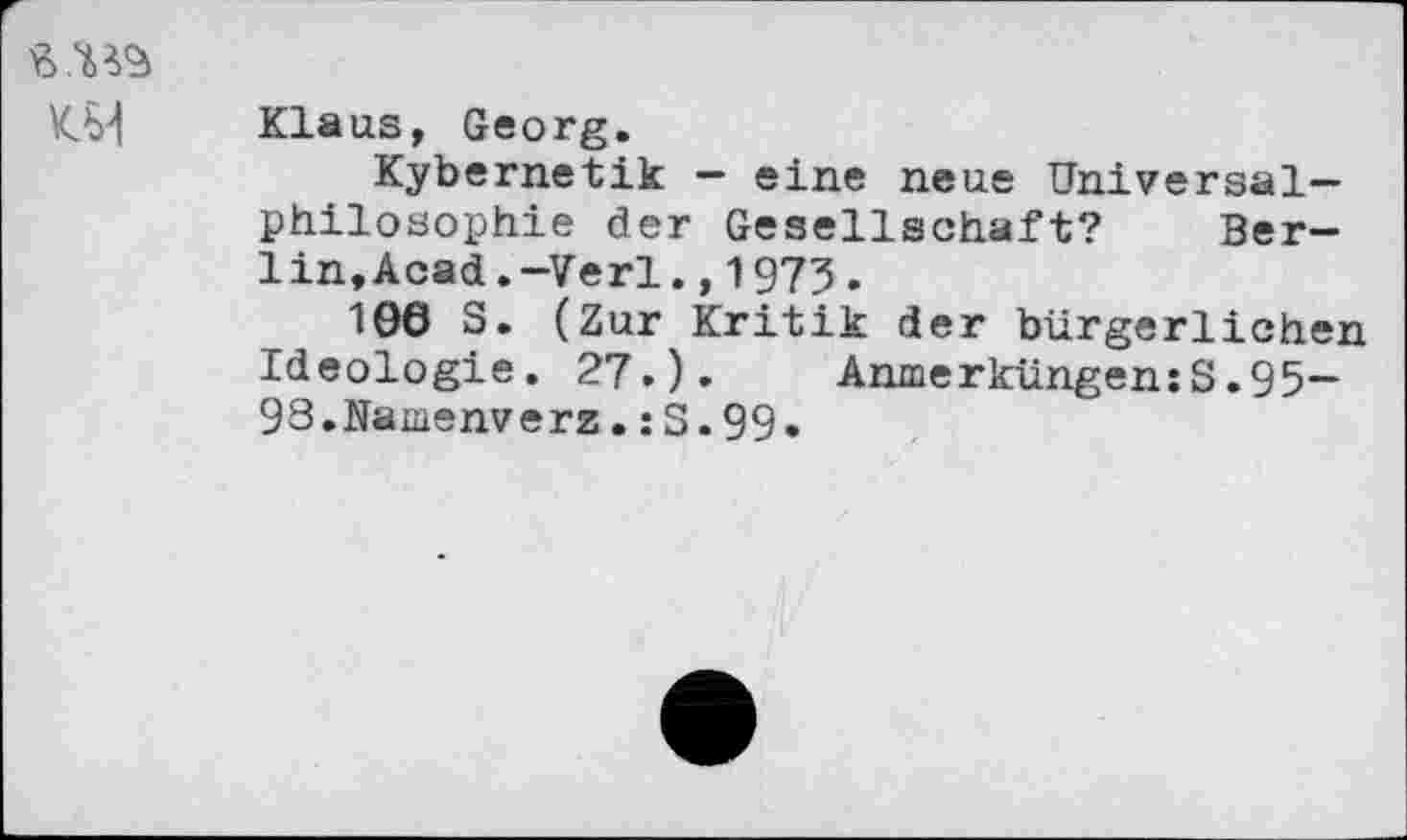 ﻿Klaus, Georg.
Kybernetik — eine neue Universalphilosophie der Gesellschaft? Ber-lin.Acad.—Verl.,1973.
106 S. (Zur Kritik der bürgerlichen Ideologie. 27.). Anmerküngen:S.95— 93,Namenverz.:S.99.